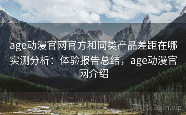 age动漫官网官方和同类产品差距在哪实测分析：体验报告总结，age动漫官网介绍