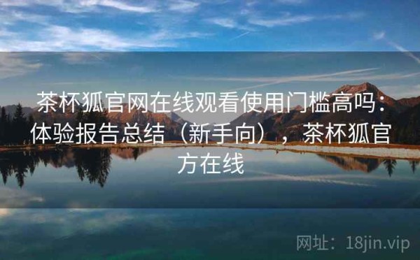 茶杯狐官网在线观看使用门槛高吗：体验报告总结（新手向），茶杯狐官方在线