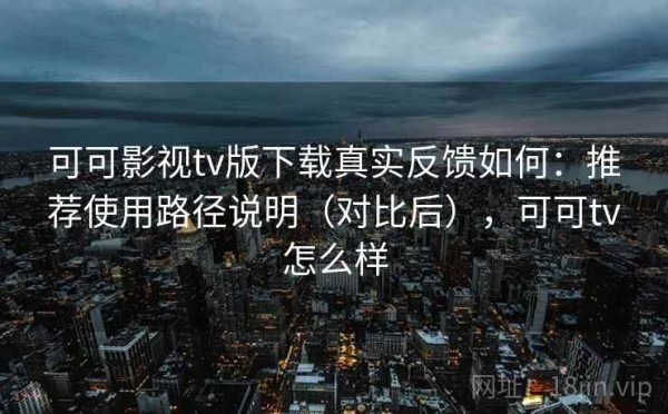 可可影视tv版下载真实反馈如何：推荐使用路径说明（对比后），可可tv怎么样