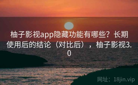 柚子影视app隐藏功能有哪些？长期使用后的结论（对比后），柚子影视3.0