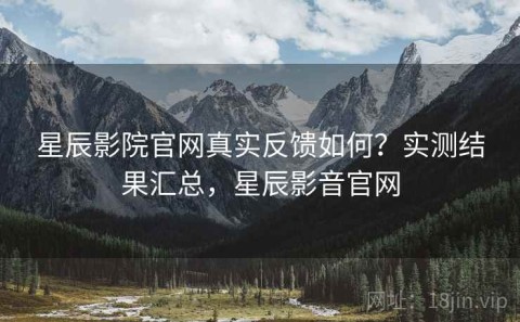 星辰影院官网真实反馈如何？实测结果汇总，星辰影音官网