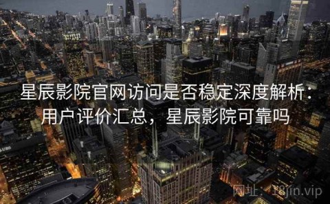 星辰影院官网访问是否稳定深度解析：用户评价汇总，星辰影院可靠吗
