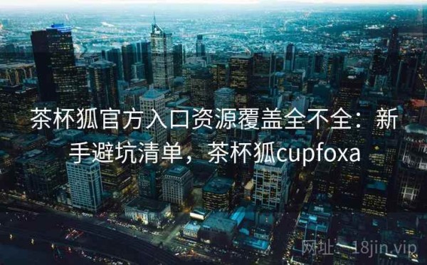 茶杯狐官方入口资源覆盖全不全：新手避坑清单，茶杯狐cupfoxa