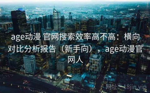 age动漫 官网搜索效率高不高：横向对比分析报告（新手向），age动漫官网人