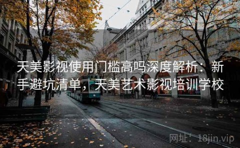 天美影视使用门槛高吗深度解析：新手避坑清单，天美艺术影视培训学校