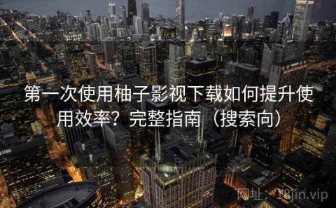 第一次使用柚子影视下载如何提升使用效率？完整指南（搜索向）