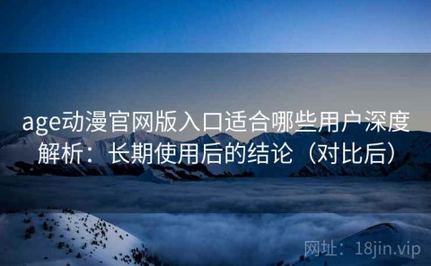 age动漫官网版入口适合哪些用户深度解析：长期使用后的结论（对比后）