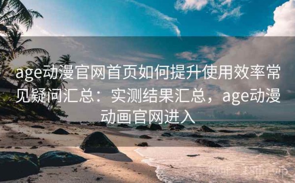 age动漫官网首页如何提升使用效率常见疑问汇总：实测结果汇总，age动漫动画官网进入