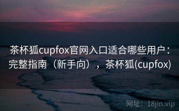 茶杯狐cupfox官网入口适合哪些用户：完整指南（新手向），茶杯狐(cupfox)