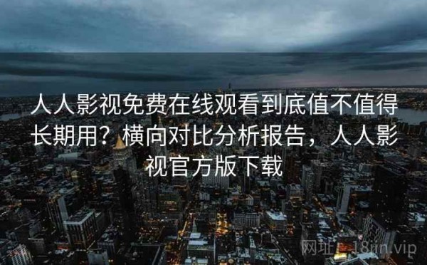 人人影视免费在线观看到底值不值得长期用？横向对比分析报告，人人影视官方版下载