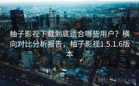 柚子影视下载到底适合哪些用户？横向对比分析报告，柚子影视1.5.1.6版本