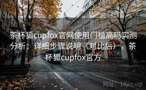 茶杯狐cupfox官网使用门槛高吗实测分析：详细步骤说明（对比后），茶杯狐cupfox官方