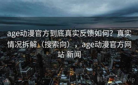 age动漫官方到底真实反馈如何？真实情况拆解（搜索向），age动漫官方网站 新闻