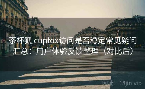 茶杯狐 cupfox访问是否稳定常见疑问汇总：用户体验反馈整理（对比后）