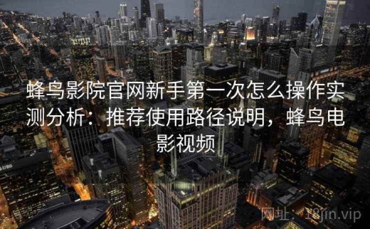 蜂鸟影院官网新手第一次怎么操作实测分析：推荐使用路径说明，蜂鸟电影视频
