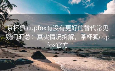 茶杯狐 cupfox有没有更好的替代常见疑问汇总：真实情况拆解，茶杯狐cupfox官方