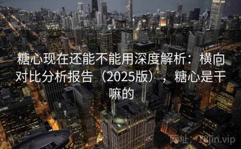 糖心现在还能不能用深度解析：横向对比分析报告（2025版），糖心是干嘛的
