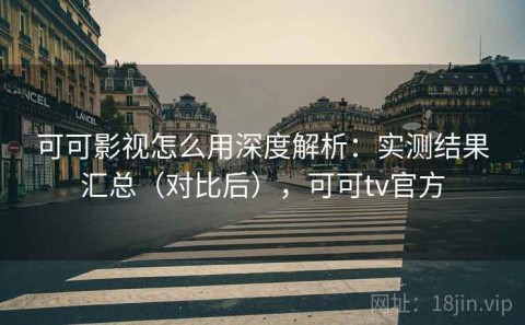 可可影视怎么用深度解析：实测结果汇总（对比后），可可tv官方