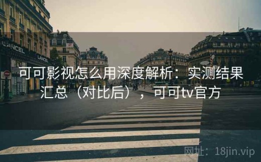 可可影视怎么用深度解析：实测结果汇总（对比后），可可tv官方