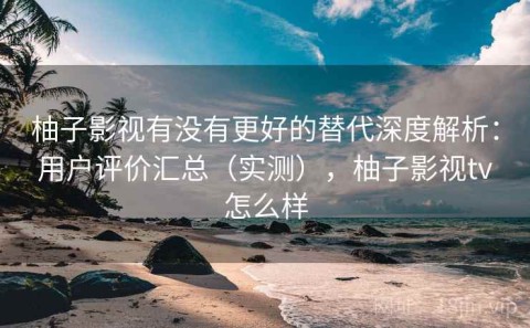 柚子影视有没有更好的替代深度解析：用户评价汇总（实测），柚子影视tv怎么样