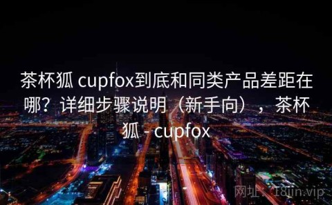 茶杯狐 cupfox到底和同类产品差距在哪？详细步骤说明（新手向），茶杯狐 - cupfox