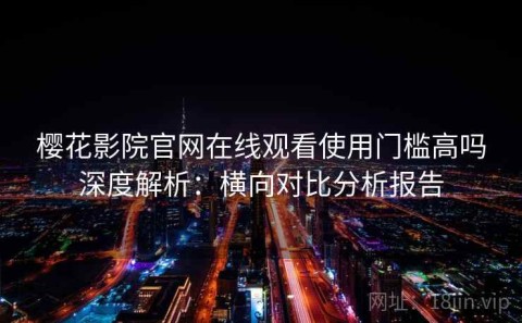 樱花影院官网在线观看使用门槛高吗深度解析：横向对比分析报告