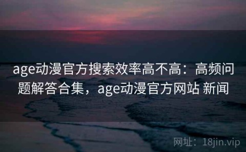 age动漫官方搜索效率高不高：高频问题解答合集，age动漫官方网站 新闻