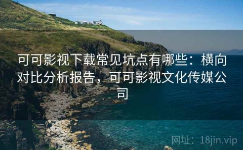可可影视下载常见坑点有哪些：横向对比分析报告，可可影视文化传媒公司