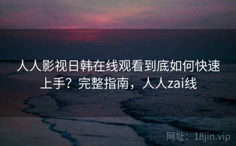 人人影视日韩在线观看到底如何快速上手？完整指南，人人zai线