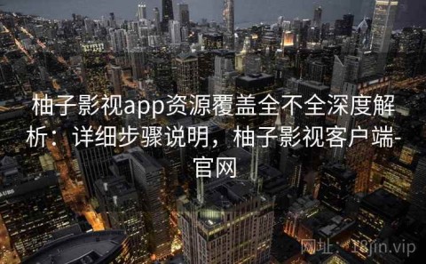 柚子影视app资源覆盖全不全深度解析：详细步骤说明，柚子影视客户端-官网