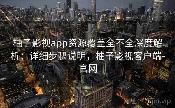 柚子影视app资源覆盖全不全深度解析：详细步骤说明，柚子影视客户端-官网