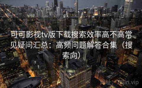 可可影视tv版下载搜索效率高不高常见疑问汇总：高频问题解答合集（搜索向）