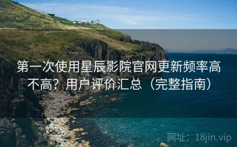 第一次使用星辰影院官网更新频率高不高？用户评价汇总（完整指南）