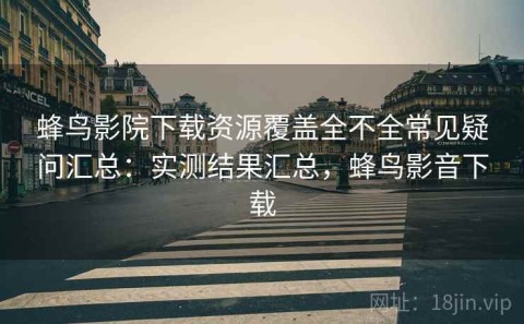蜂鸟影院下载资源覆盖全不全常见疑问汇总：实测结果汇总，蜂鸟影音下载