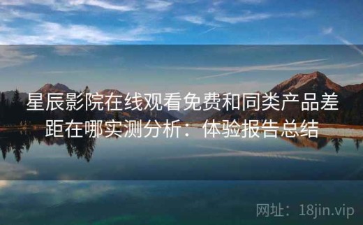 星辰影院在线观看免费和同类产品差距在哪实测分析：体验报告总结