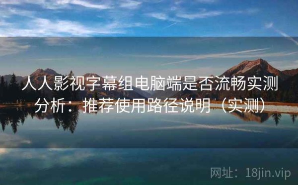 人人影视字幕组电脑端是否流畅实测分析：推荐使用路径说明（实测）