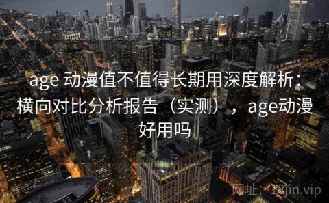 age 动漫值不值得长期用深度解析：横向对比分析报告（实测），age动漫好用吗