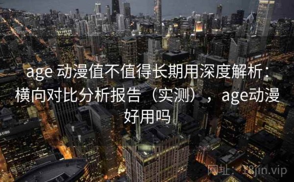 age 动漫值不值得长期用深度解析：横向对比分析报告（实测），age动漫好用吗