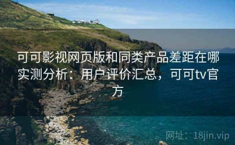 可可影视网页版和同类产品差距在哪实测分析：用户评价汇总，可可tv官方