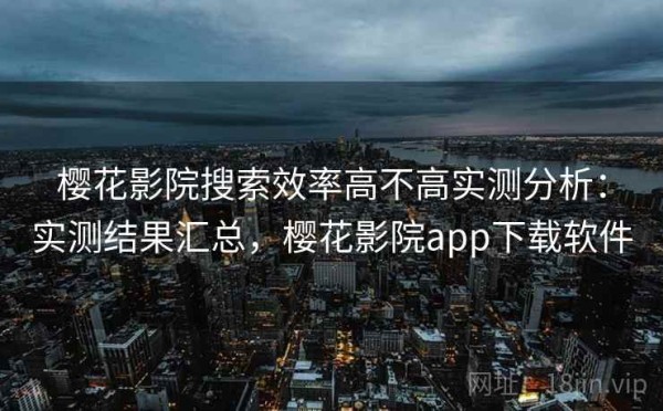 樱花影院搜索效率高不高实测分析：实测结果汇总，樱花影院app下载软件