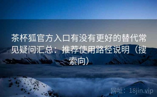 茶杯狐官方入口有没有更好的替代常见疑问汇总：推荐使用路径说明（搜索向）