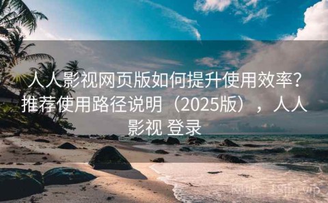 人人影视网页版如何提升使用效率？推荐使用路径说明（2025版），人人影视 登录