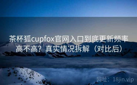 茶杯狐cupfox官网入口到底更新频率高不高？真实情况拆解（对比后）