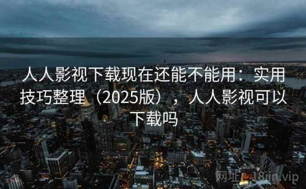 人人影视下载现在还能不能用：实用技巧整理（2025版），人人影视可以下载吗