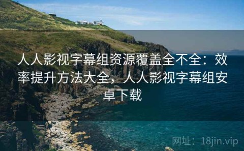 人人影视字幕组资源覆盖全不全：效率提升方法大全，人人影视字幕组安卓下载