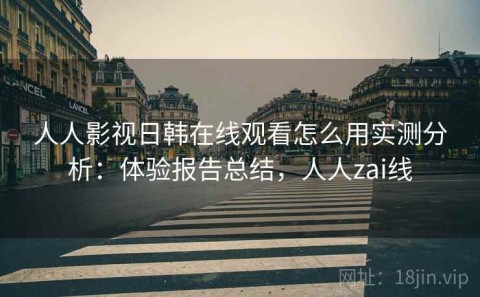 人人影视日韩在线观看怎么用实测分析：体验报告总结，人人zai线