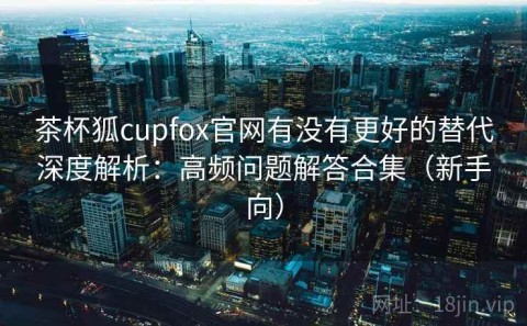 茶杯狐cupfox官网有没有更好的替代深度解析：高频问题解答合集（新手向）