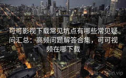 可可影视下载常见坑点有哪些常见疑问汇总：高频问题解答合集，可可视频在哪下载