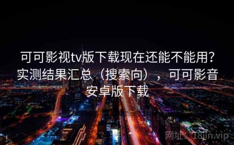 可可影视tv版下载现在还能不能用？实测结果汇总（搜索向），可可影音安卓版下载