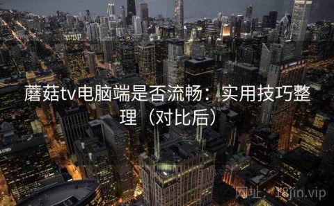 蘑菇tv电脑端是否流畅：实用技巧整理（对比后）